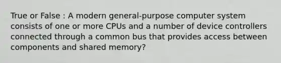 True or False : A modern general-purpose computer system consists of one or more CPUs and a number of device controllers connected through a common bus that provides access between components and shared memory?