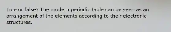 True or false? The modern periodic table can be seen as an arrangement of the elements according to their electronic structures.