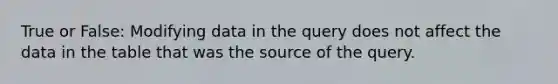 True or False: Modifying data in the query does not affect the data in the table that was the source of the query.