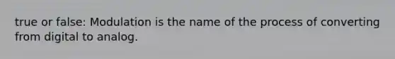 true or false: Modulation is the name of the process of converting from digital to analog.