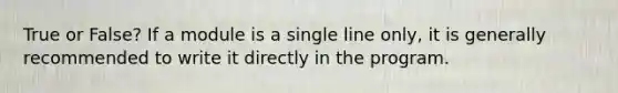 True or False? If a module is a single line only, it is generally recommended to write it directly in the program.