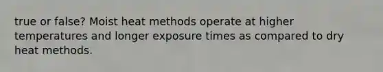 true or false? Moist heat methods operate at higher temperatures and longer exposure times as compared to dry heat methods.