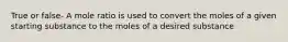 True or false- A mole ratio is used to convert the moles of a given starting substance to the moles of a desired substance