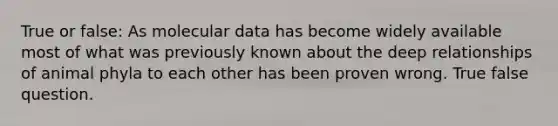 True or false: As molecular data has become widely available most of what was previously known about the deep relationships of animal phyla to each other has been proven wrong. True false question.