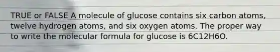 TRUE or FALSE A molecule of glucose contains six carbon atoms, twelve hydrogen atoms, and six oxygen atoms. The proper way to write the molecular formula for glucose is 6C12H6O.