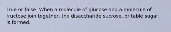 True or false. When a molecule of glucose and a molecule of fructose join together, the disaccharide sucrose, or table sugar, is formed.