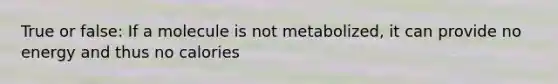 True or false: If a molecule is not metabolized, it can provide no energy and thus no calories