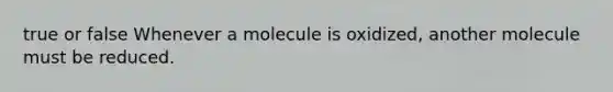 true or false Whenever a molecule is oxidized, another molecule must be reduced.