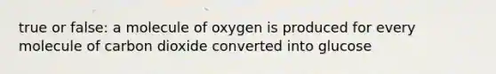 true or false: a molecule of oxygen is produced for every molecule of carbon dioxide converted into glucose