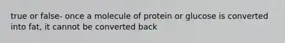 true or false- once a molecule of protein or glucose is converted into fat, it cannot be converted back