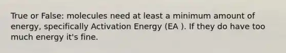 True or False: molecules need at least a minimum amount of energy, specifically Activation Energy (EA ). If they do have too much energy it's fine.