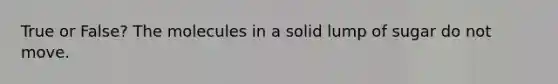 True or False? The molecules in a solid lump of sugar do not move.