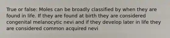 True or false: Moles can be broadly classified by when they are found in life. If they are found at birth they are considered congenital melanocytic nevi and if they develop later in life they are considered common acquired nevi