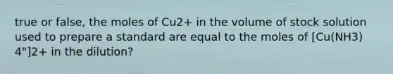 true or false, the moles of Cu2+ in the volume of stock solution used to prepare a standard are equal to the moles of [Cu(NH3) 4"]2+ in the dilution?