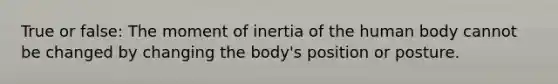 True or false: The moment of inertia of the human body cannot be changed by changing the body's position or posture.