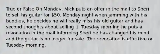 True or False On Monday, Mick puts an offer in the mail to Sheri to sell his guitar for 50. Monday night when jamming with his buddies, he decides he will really miss his old guitar and has second thoughts about selling it. Tuesday morning he puts a revocation in the mail informing Sheri he has changed his mind and the guitar is no longer for sale. The revocation is effective on Tuesday morning.