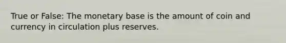 True or False: The monetary base is the amount of coin and currency in circulation plus reserves.