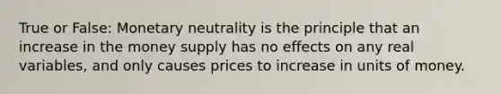 True or False: Monetary neutrality is the principle that an increase in the money supply has no effects on any real variables, and only causes prices to increase in units of money.