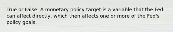 True or False: A monetary policy target is a variable that the Fed can affect directly, which then affects one or more of the Fed's policy goals.