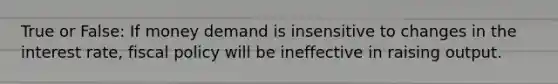 True or False: If money demand is insensitive to changes in the interest rate, fiscal policy will be ineffective in raising output.