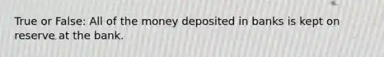 True or False: All of the money deposited in banks is kept on reserve at the bank.