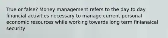 True or false? Money management refers to the day to day financial activities necessary to manage current personal economic resources while working towards long term finianaical security