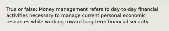 True or false: Money management refers to day-to-day financial activities necessary to manage current personal economic resources while working toward long-term financial security.