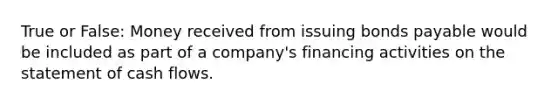 True or False: Money received from issuing bonds payable would be included as part of a company's financing activities on the statement of cash flows.