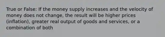 True or False: If the money supply increases and the velocity of money does not change, the result will be higher prices (inflation), greater real output of goods and services, or a combination of both