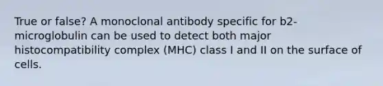 True or false? A monoclonal antibody specific for b2-microglobulin can be used to detect both major histocompatibility complex (MHC) class I and II on the surface of cells.