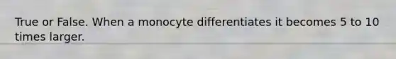 True or False. When a monocyte differentiates it becomes 5 to 10 times larger.