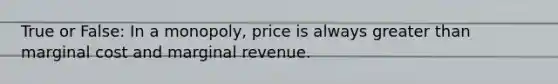 True or False: In a monopoly, price is always greater than marginal cost and marginal revenue.