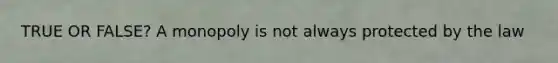 TRUE OR FALSE? A monopoly is not always protected by the law