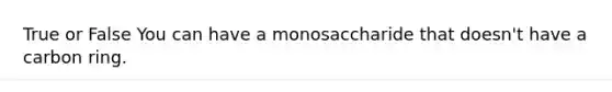 True or False You can have a monosaccharide that doesn't have a carbon ring.