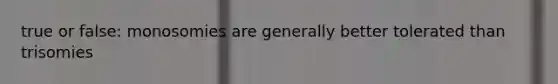 true or false: monosomies are generally better tolerated than trisomies
