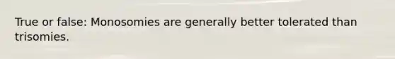 True or false: Monosomies are generally better tolerated than trisomies.