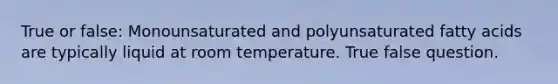 True or false: Monounsaturated and polyunsaturated fatty acids are typically liquid at room temperature. True false question.
