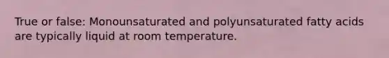 True or false: Monounsaturated and polyunsaturated fatty acids are typically liquid at room temperature.
