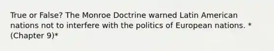 True or False? The Monroe Doctrine warned Latin American nations not to interfere with the politics of European nations. *(Chapter 9)*