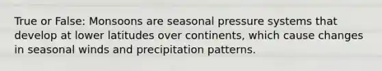 True or False: Monsoons are seasonal pressure systems that develop at lower latitudes over continents, which cause changes in seasonal winds and precipitation patterns.