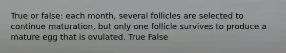 True or false: each month, several follicles are selected to continue maturation, but only one follicle survives to produce a mature egg that is ovulated. True False