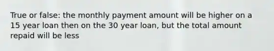 True or false: the monthly payment amount will be higher on a 15 year loan then on the 30 year loan, but the total amount repaid will be less