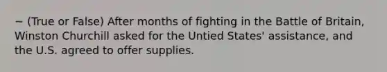 ~ (True or False) After months of fighting in the Battle of Britain, Winston Churchill asked for the Untied States' assistance, and the U.S. agreed to offer supplies.