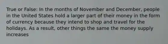 True or False: In the months of November and December, people in the United States hold a larger part of their money in the form of currency because they intend to shop and travel for the holidays. As a result, other things the same the money supply increases