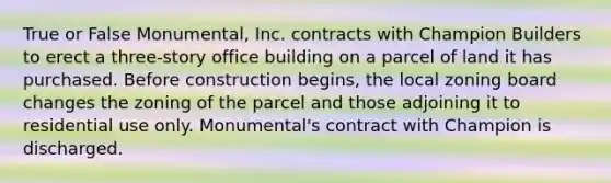 True or False Monumental, Inc. contracts with Champion Builders to erect a three-story office building on a parcel of land it has purchased. Before construction begins, the local zoning board changes the zoning of the parcel and those adjoining it to residential use only. Monumental's contract with Champion is discharged.