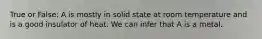 True or False: A is mostly in solid state at room temperature and is a good insulator of heat. We can infer that A is a metal.