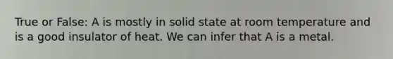 True or False: A is mostly in solid state at room temperature and is a good insulator of heat. We can infer that A is a metal.