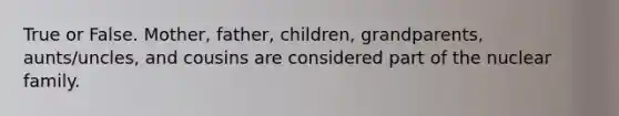 True or False. Mother, father, children, grandparents, aunts/uncles, and cousins are considered part of the nuclear family.