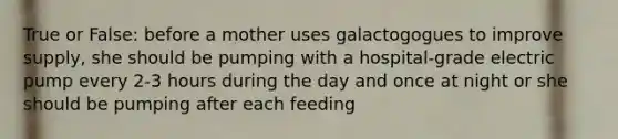 True or False: before a mother uses galactogogues to improve supply, she should be pumping with a hospital-grade electric pump every 2-3 hours during the day and once at night or she should be pumping after each feeding