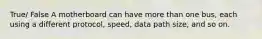 True/ False A motherboard can have more than one bus, each using a different protocol, speed, data path size, and so on.